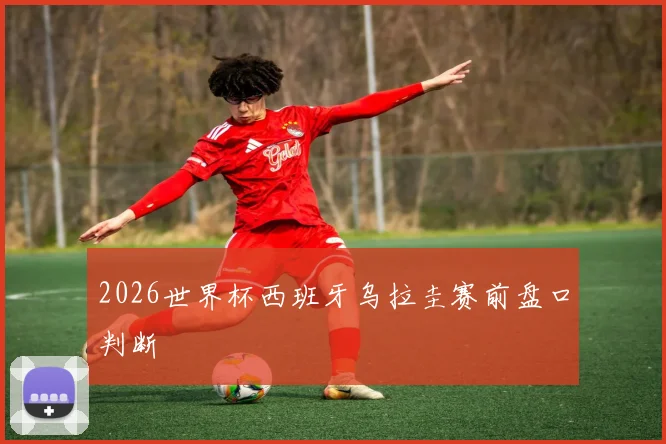2026世界杯西班牙乌拉圭赛前盘口判断