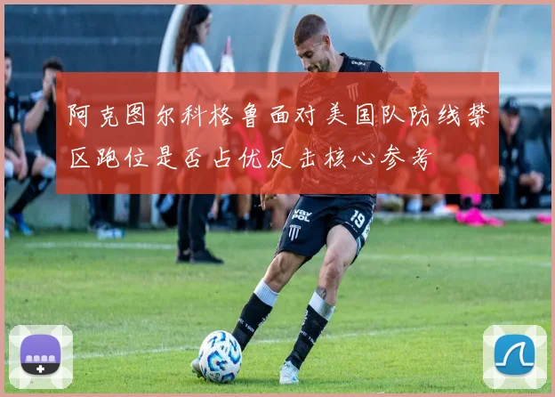 阿克图尔科格鲁面对美国队防线禁区跑位是否占优反击核心参考