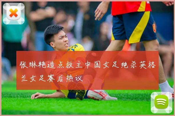 张琳艳造点救主中国女足绝杀英格兰女足赛后热议
