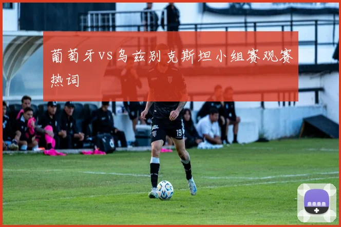葡萄牙vs乌兹别克斯坦小组赛观赛热词