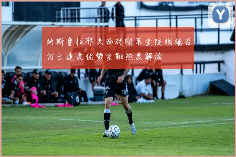 纳斯鲁拉耶夫面对刚果金防线能否打出速度优势金靴热度解读