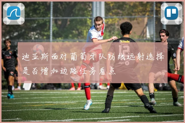 迪亚斯面对葡萄牙队防线远射选择是否增加边路任务看点