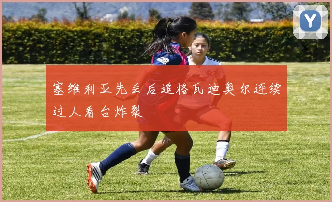 塞维利亚先丢后追格瓦迪奥尔连续过人看台炸裂