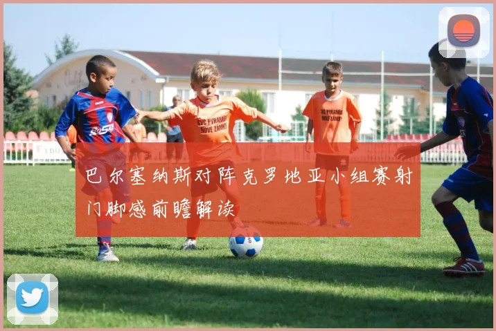 巴尔塞纳斯对阵克罗地亚小组赛射门脚感前瞻解读