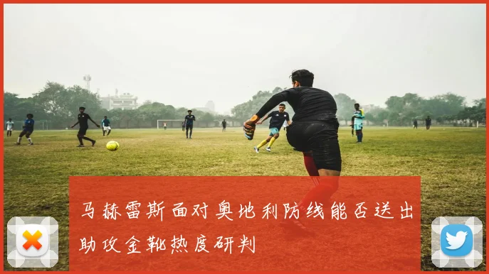 马赫雷斯面对奥地利防线能否送出助攻金靴热度研判