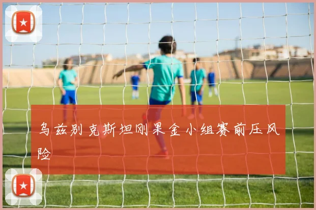 乌兹别克斯坦刚果金小组赛前压风险