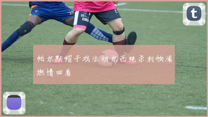 帕尔默帽子戏法切尔西绝杀利物浦燃情回看