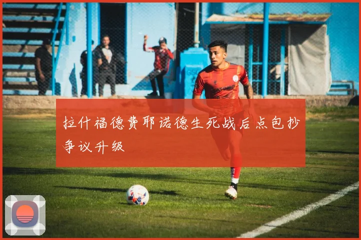 拉什福德费耶诺德生死战后点包抄争议升级
