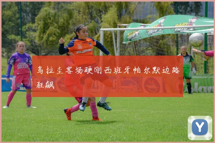 乌拉圭客场硬刚西班牙帕尔默边路狂飙