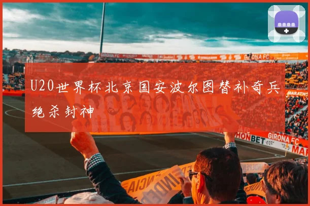 U20世界杯北京国安波尔图替补奇兵绝杀封神