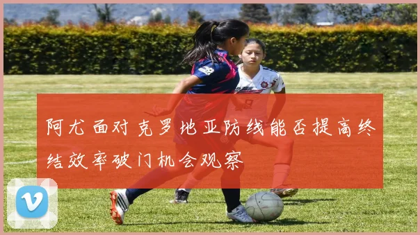 阿尤面对克罗地亚防线能否提高终结效率破门机会观察