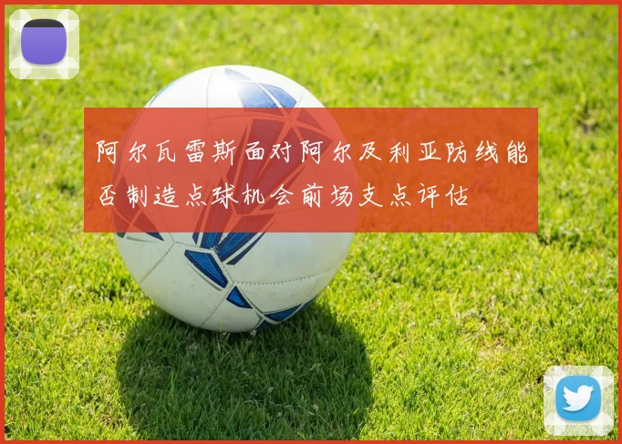 阿尔瓦雷斯面对阿尔及利亚防线能否制造点球机会前场支点评估