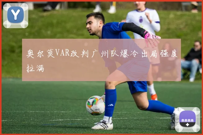 奥尔莫VAR改判广州队爆冷出局强度拉满