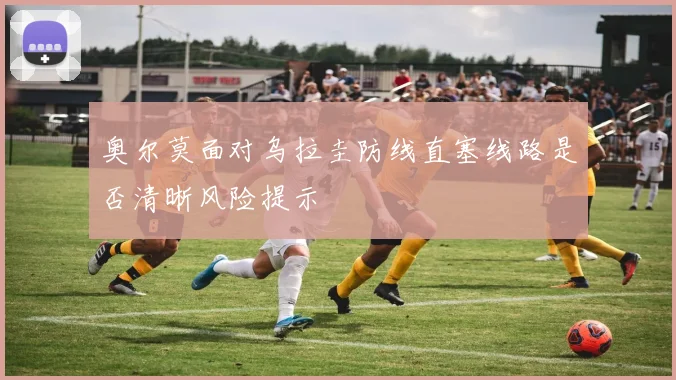 奥尔莫面对乌拉圭防线直塞线路是否清晰风险提示