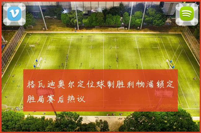 格瓦迪奥尔定位球制胜利物浦锁定胜局赛后热议