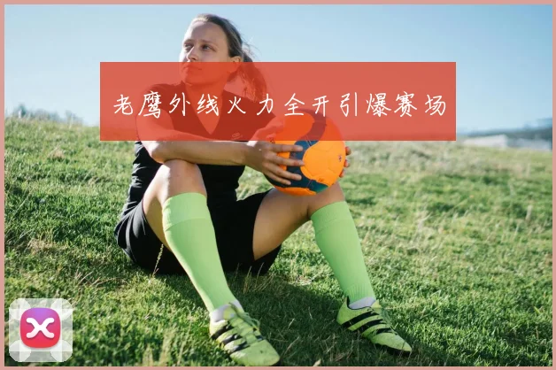 老鹰外线火力全开引爆赛场