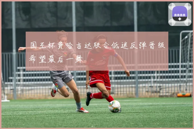 国王杯费哈吉达联合低迷反弹晋级希望最后一舞