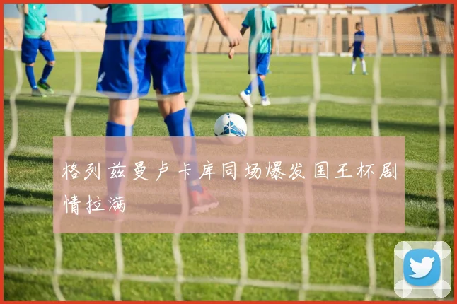 格列兹曼卢卡库同场爆发国王杯剧情拉满