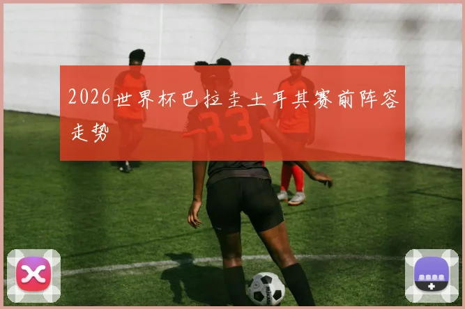 2026世界杯巴拉圭土耳其赛前阵容走势