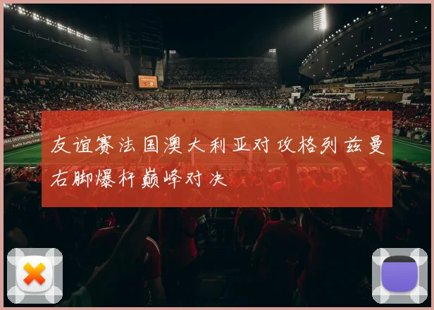友谊赛法国澳大利亚对攻格列兹曼右脚爆杆巅峰对决