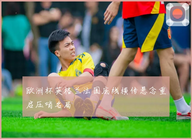 欧洲杯英格兰法国底线横传悬念重启压哨名局