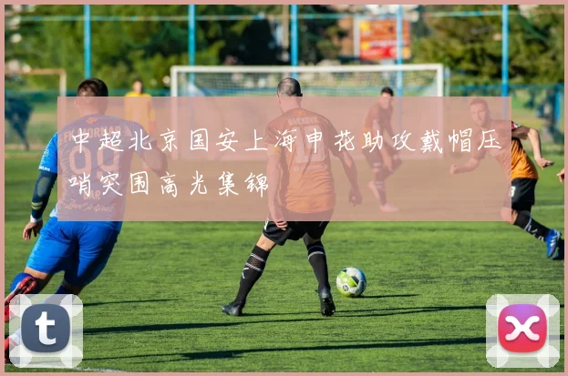 中超北京国安上海申花助攻戴帽压哨突围高光集锦