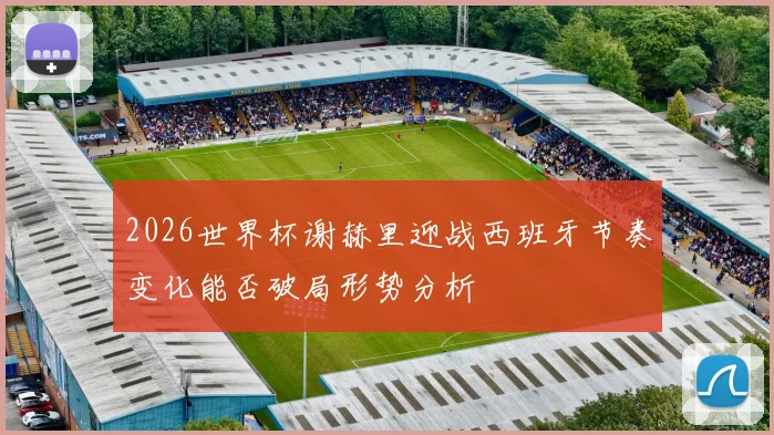 2026世界杯谢赫里迎战西班牙节奏变化能否破局形势分析