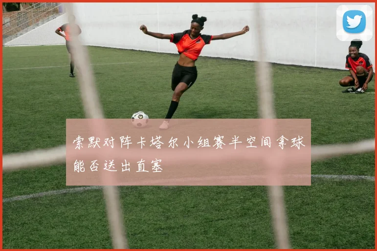 索默对阵卡塔尔小组赛半空间拿球能否送出直塞