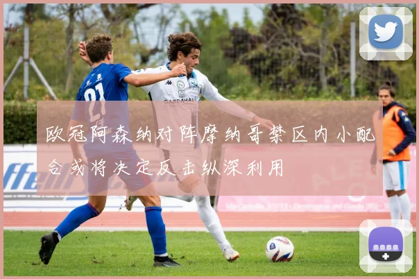 欧冠阿森纳对阵摩纳哥禁区内小配合或将决定反击纵深利用