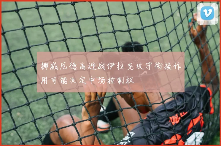 挪威厄德高迎战伊拉克攻守衔接作用可能决定中场控制权