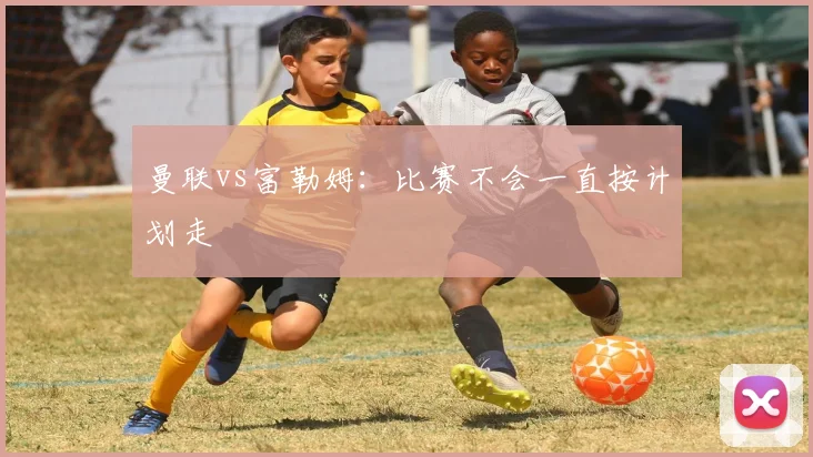 曼联vs富勒姆：比赛不会一直按计划走