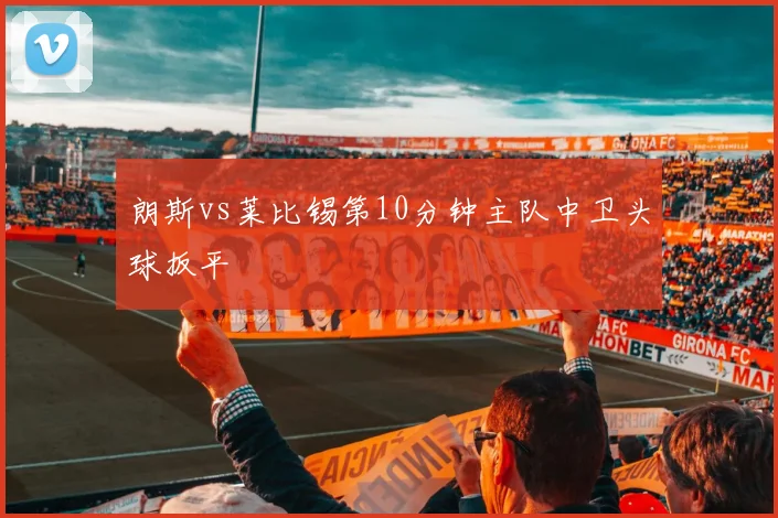 朗斯vs莱比锡第10分钟主队中卫头球扳平