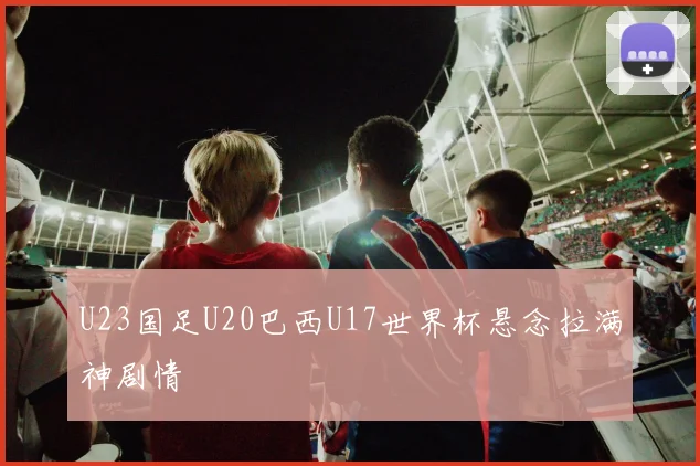 U23国足U20巴西U17世界杯悬念拉满神剧情