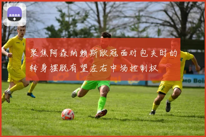 聚焦阿森纳赖斯欧冠面对包夹时的转身摆脱有望左右中场控制权