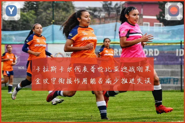 卡拉斯卡尔代表哥伦比亚迎战刚果金攻守衔接作用能否减少推进失误