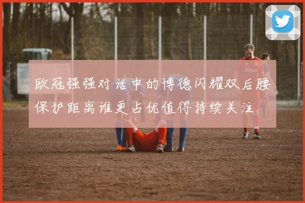 欧冠强强对话中的博德闪耀双后腰保护距离谁更占优值得持续关注