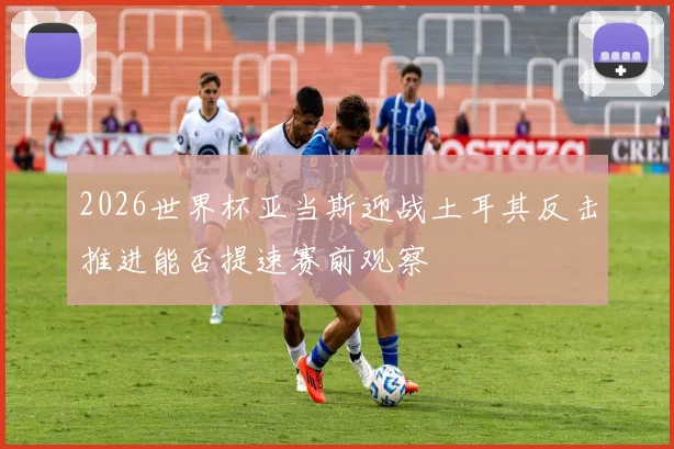2026世界杯亚当斯迎战土耳其反击推进能否提速赛前观察