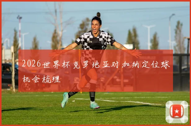 2026世界杯克罗地亚对加纳定位球机会梳理